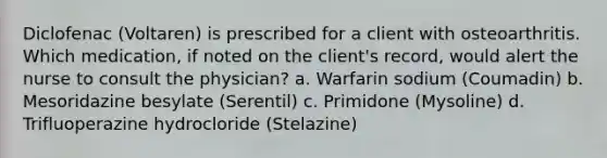 Diclofenac (Voltaren) is prescribed for a client with osteoarthritis. Which medication, if noted on the client's record, would alert the nurse to consult the physician? a. Warfarin sodium (Coumadin) b. Mesoridazine besylate (Serentil) c. Primidone (Mysoline) d. Trifluoperazine hydrocloride (Stelazine)