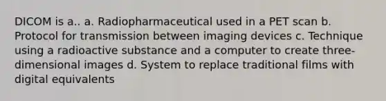 DICOM is a.. a. Radiopharmaceutical used in a PET scan b. Protocol for transmission between imaging devices c. Technique using a radioactive substance and a computer to create three-dimensional images d. System to replace traditional films with digital equivalents