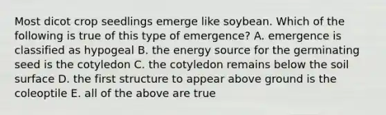 Most dicot crop seedlings emerge like soybean. Which of the following is true of this type of emergence? A. emergence is classified as hypogeal B. the energy source for the germinating seed is the cotyledon C. the cotyledon remains below the soil surface D. the first structure to appear above ground is the coleoptile E. all of the above are true