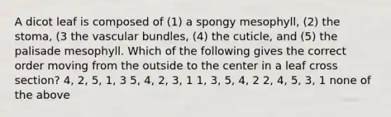 A dicot leaf is composed of (1) a spongy mesophyll, (2) the stoma, (3 the vascular bundles, (4) the cuticle, and (5) the palisade mesophyll. Which of the following gives the correct order moving from the outside to the center in a leaf cross section? 4, 2, 5, 1, 3 5, 4, 2, 3, 1 1, 3, 5, 4, 2 2, 4, 5, 3, 1 none of the above