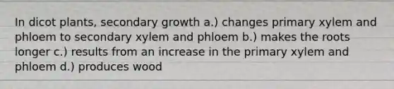 In dicot plants, secondary growth a.) changes primary xylem and phloem to secondary xylem and phloem b.) makes the roots longer c.) results from an increase in the primary xylem and phloem d.) produces wood