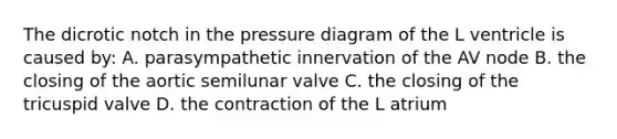 The dicrotic notch in the pressure diagram of the L ventricle is caused by: A. parasympathetic innervation of the AV node B. the closing of the aortic semilunar valve C. the closing of the tricuspid valve D. the contraction of the L atrium