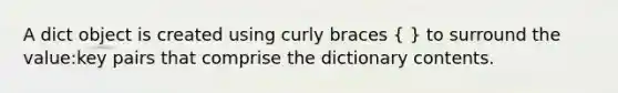 A dict object is created using curly braces ( ) to surround the value:key pairs that comprise the dictionary contents.