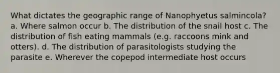 What dictates the geographic range of Nanophyetus salmincola? a. Where salmon occur b. The distribution of the snail host c. The distribution of fish eating mammals (e.g. raccoons mink and otters). d. The distribution of parasitologists studying the parasite e. Wherever the copepod intermediate host occurs