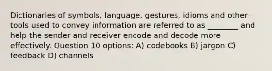 Dictionaries of symbols, language, gestures, idioms and other tools used to convey information are referred to as ________ and help the sender and receiver encode and decode more effectively. Question 10 options: A) codebooks B) jargon C) feedback D) channels