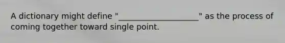 A dictionary might define "____________________" as the process of coming together toward single point.