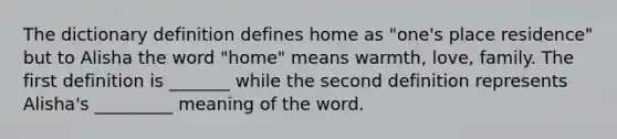 The dictionary definition defines home as "one's place residence" but to Alisha the word "home" means warmth, love, family. The first definition is _______ while the second definition represents Alisha's _________ meaning of the word.