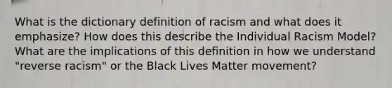 What is the dictionary definition of racism and what does it emphasize? How does this describe the Individual Racism Model? What are the implications of this definition in how we understand "reverse racism" or the Black Lives Matter movement?