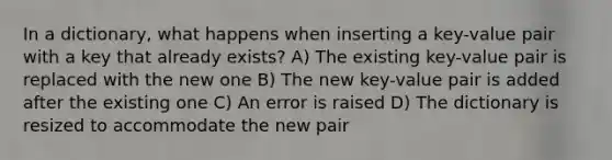 In a dictionary, what happens when inserting a key-value pair with a key that already exists? A) The existing key-value pair is replaced with the new one B) The new key-value pair is added after the existing one C) An error is raised D) The dictionary is resized to accommodate the new pair