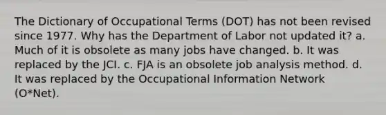 The Dictionary of Occupational Terms (DOT) has not been revised since 1977. Why has the Department of Labor not updated it? a. Much of it is obsolete as many jobs have changed. b. It was replaced by the JCI. c. FJA is an obsolete job analysis method. d. It was replaced by the Occupational Information Network (O*Net).