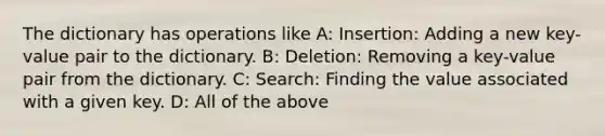 The dictionary has operations like A: Insertion: Adding a new key-value pair to the dictionary. B: Deletion: Removing a key-value pair from the dictionary. C: Search: Finding the value associated with a given key. D: All of the above