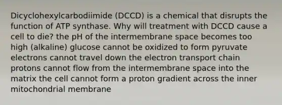 Dicyclohexylcarbodiimide (DCCD) is a chemical that disrupts the function of ATP synthase. Why will treatment with DCCD cause a cell to die? the pH of the intermembrane space becomes too high (alkaline) glucose cannot be oxidized to form pyruvate electrons cannot travel down <a href='https://www.questionai.com/knowledge/k57oGBr0HP-the-electron-transport-chain' class='anchor-knowledge'>the electron transport chain</a> protons cannot flow from the intermembrane space into the matrix the cell cannot form a proton gradient across the inner mitochondrial membrane