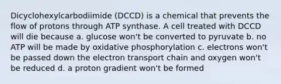 Dicyclohexylcarbodiimide (DCCD) is a chemical that prevents the flow of protons through ATP synthase. A cell treated with DCCD will die because a. glucose won't be converted to pyruvate b. no ATP will be made by oxidative phosphorylation c. electrons won't be passed down the electron transport chain and oxygen won't be reduced d. a proton gradient won't be formed