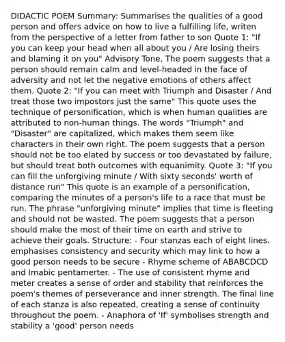 DIDACTIC POEM Summary: Summarises the qualities of a good person and offers advice on how to live a fulfilling life, writen from the perspective of a letter from father to son Quote 1: "If you can keep your head when all about you / Are losing theirs and blaming it on you" Advisory Tone, The poem suggests that a person should remain calm and level-headed in the face of adversity and not let the negative emotions of others affect them. Quote 2: "If you can meet with Triumph and Disaster / And treat those two impostors just the same" This quote uses the technique of personification, which is when human qualities are attributed to non-human things. The words "Triumph" and "Disaster" are capitalized, which makes them seem like characters in their own right. The poem suggests that a person should not be too elated by success or too devastated by failure, but should treat both outcomes with equanimity. Quote 3: "If you can fill the unforgiving minute / With sixty seconds' worth of distance run" This quote is an example of a personification, comparing the minutes of a person's life to a race that must be run. The phrase "unforgiving minute" implies that time is fleeting and should not be wasted. The poem suggests that a person should make the most of their time on earth and strive to achieve their goals. Structure: - Four stanzas each of eight lines. emphasises consistency and security which may link to how a good person needs to be secure - Rhyme scheme of ABABCDCD and Imabic pentamerter. - The use of consistent rhyme and meter creates a sense of order and stability that reinforces the poem's themes of perseverance and inner strength. The final line of each stanza is also repeated, creating a sense of continuity throughout the poem. - Anaphora of 'If' symbolises strength and stability a 'good' person needs