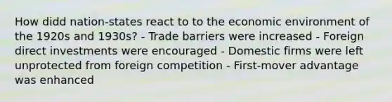 How didd nation-states react to to the economic environment of the 1920s and 1930s? - Trade barriers were increased - Foreign direct investments were encouraged - Domestic firms were left unprotected from foreign competition - First-mover advantage was enhanced