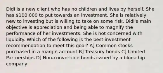 Didi is a new client who has no children and lives by herself. She has 100,000 to put towards an investment. She is relatively new to investing but is willing to take on some risk. Didi's main objective is appreciation and being able to magnify the performance of her investments. She is not concerned with liquidity. Which of the following is the best investment recommendation to meet this goal? A] Common stocks purchased in a margin account B] Treasury bonds C] Limited Partnerships D] Non-convertible bonds issued by a blue-chip company