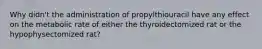 Why didn't the administration of propylthiouracil have any effect on the metabolic rate of either the thyroidectomized rat or the hypophysectomized rat?