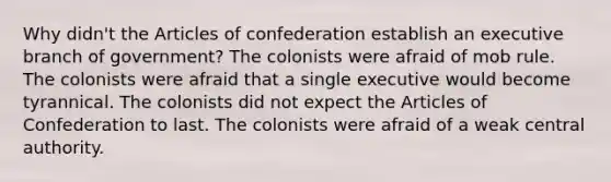 Why didn't the Articles of confederation establish an executive branch of government? The colonists were afraid of mob rule. The colonists were afraid that a single executive would become tyrannical. The colonists did not expect the Articles of Confederation to last. The colonists were afraid of a weak central authority.