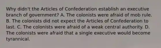 Why didn't the Articles of Confederation establish an executive branch of government? A. The colonists were afraid of mob rule. B. The colonists did not expect the Articles of Confederation to last. C. The colonists were afraid of a weak central authority. D. The colonists were afraid that a single executive would become tyrannical.