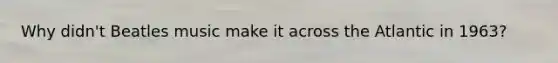 Why didn't Beatles music make it across the Atlantic in 1963?