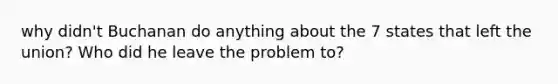 why didn't Buchanan do anything about the 7 states that left the union? Who did he leave the problem to?