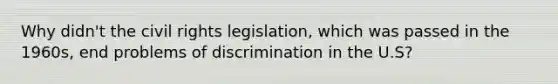 Why didn't the civil rights legislation, which was passed in the 1960s, end problems of discrimination in the U.S?