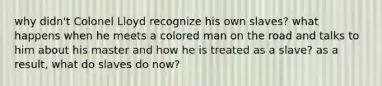 why didn't Colonel Lloyd recognize his own slaves? what happens when he meets a colored man on the road and talks to him about his master and how he is treated as a slave? as a result, what do slaves do now?