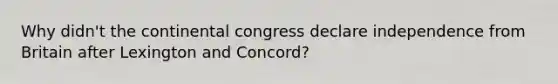 Why didn't the continental congress declare independence from Britain after Lexington and Concord?