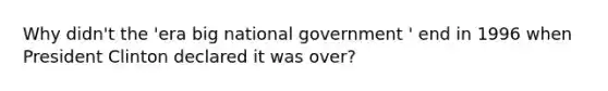 Why didn't the 'era big national government ' end in 1996 when President Clinton declared it was over?