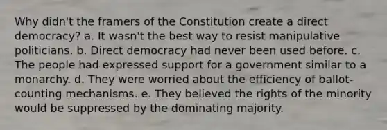 Why didn't the framers of the Constitution create a direct democracy? a. It wasn't the best way to resist manipulative politicians. b. Direct democracy had never been used before. c. The people had expressed support for a government similar to a monarchy. d. They were worried about the efficiency of ballot-counting mechanisms. e. They believed the rights of the minority would be suppressed by the dominating majority.