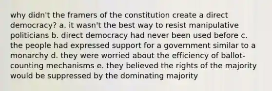 why didn't the framers of the constitution create a direct democracy? a. it wasn't the best way to resist manipulative politicians b. direct democracy had never been used before c. the people had expressed support for a government similar to a monarchy d. they were worried about the efficiency of ballot-counting mechanisms e. they believed the rights of the majority would be suppressed by the dominating majority