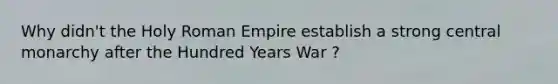 Why didn't the Holy Roman Empire establish a strong central monarchy after the Hundred Years War ?