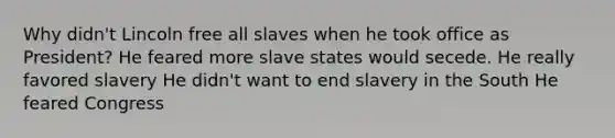 Why didn't Lincoln free all slaves when he took office as President? He feared more slave states would secede. He really favored slavery He didn't want to end slavery in the South He feared Congress