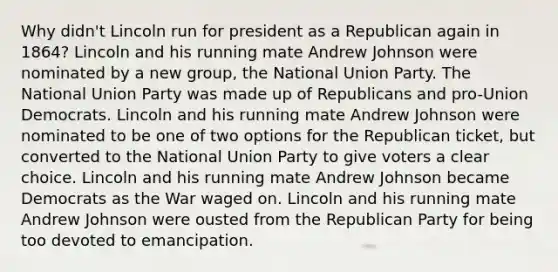 Why didn't Lincoln run for president as a Republican again in 1864? Lincoln and his running mate Andrew Johnson were nominated by a new group, the National Union Party. The National Union Party was made up of Republicans and pro-Union Democrats. Lincoln and his running mate Andrew Johnson were nominated to be one of two options for the Republican ticket, but converted to the National Union Party to give voters a clear choice. Lincoln and his running mate Andrew Johnson became Democrats as the War waged on. Lincoln and his running mate Andrew Johnson were ousted from the Republican Party for being too devoted to emancipation.