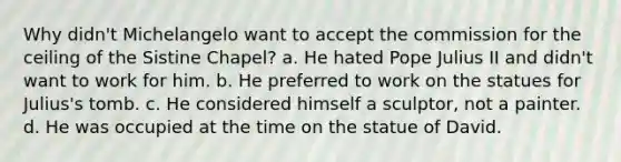Why didn't Michelangelo want to accept the commission for the ceiling of the Sistine Chapel? a. He hated Pope Julius II and didn't want to work for him. b. He preferred to work on the statues for Julius's tomb. c. He considered himself a sculptor, not a painter. d. He was occupied at the time on the statue of David.