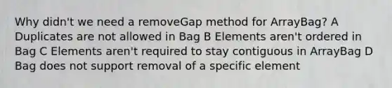 Why didn't we need a removeGap method for ArrayBag? A Duplicates are not allowed in Bag B Elements aren't ordered in Bag C Elements aren't required to stay contiguous in ArrayBag D Bag does not support removal of a specific element