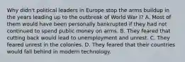 Why didn't political leaders in Europe stop the arms buildup in the years leading up to the outbreak of World War I? A. Most of them would have been personally bankrupted if they had not continued to spend public money on arms. B. They feared that cutting back would lead to unemployment and unrest. C. They feared unrest in the colonies. D. They feared that their countries would fall behind in modern technology.