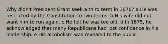 Why didn't President Grant seek a third term in 1876? a.He was restricted by the Constitution to two terms. b.His wife did not want him to run again. c.He felt he was too old. d.In 1875, he acknowledged that many Republicans had lost confidence in his leadership. e.His alcoholism was revealed to the public.