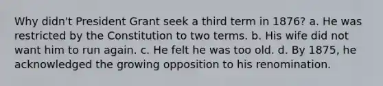 Why didn't President Grant seek a third term in 1876? a. He was restricted by the Constitution to two terms. b. His wife did not want him to run again. c. He felt he was too old. d. By 1875, he acknowledged the growing opposition to his renomination.