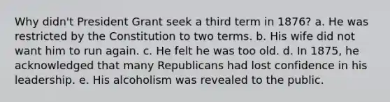 Why didn't President Grant seek a third term in 1876? a. He was restricted by the Constitution to two terms. b. His wife did not want him to run again. c. He felt he was too old. d. In 1875, he acknowledged that many Republicans had lost confidence in his leadership. e. His alcoholism was revealed to the public.