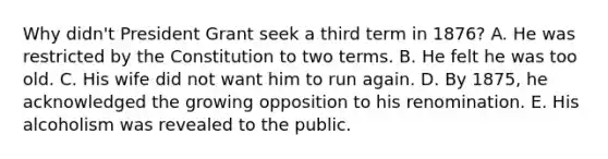 Why didn't President Grant seek a third term in 1876? A. He was restricted by the Constitution to two terms. B. He felt he was too old. C. His wife did not want him to run again. D. By 1875, he acknowledged the growing opposition to his renomination. E. His alcoholism was revealed to the public.