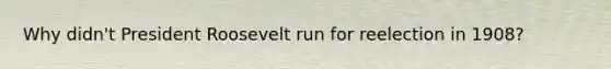 Why didn't President Roosevelt run for reelection in 1908?