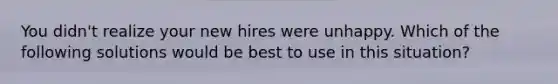 You didn't realize your new hires were unhappy. Which of the following solutions would be best to use in this situation?