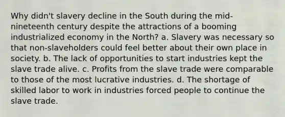 Why didn't slavery decline in the South during the mid-nineteenth century despite the attractions of a booming industrialized economy in the North? a. Slavery was necessary so that non-slaveholders could feel better about their own place in society. b. The lack of opportunities to start industries kept the slave trade alive. c. Profits from the slave trade were comparable to those of the most lucrative industries. d. The shortage of skilled labor to work in industries forced people to continue the slave trade.