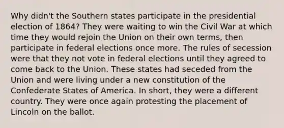 Why didn't the Southern states participate in the presidential election of 1864? They were waiting to win the Civil War at which time they would rejoin the Union on their own terms, then participate in federal elections once more. The rules of secession were that they not vote in federal elections until they agreed to come back to the Union. These states had seceded from the Union and were living under a new constitution of the Confederate States of America. In short, they were a different country. They were once again protesting the placement of Lincoln on the ballot.