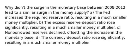 Why didn't the surge in the monetary base between 2008-2012 lead to a similar surge in the money supply? a) The Fed increased the required reserve ratio, resulting in a much smaller money multiplier. b) The excess reserve-deposit ratio rose significantly, resulting in a much smaller money multiplier. c) Nonborrowed reserves declined, offsetting the increase in the monetary base. d) The currency-deposit ratio rose significantly, resulting in a much smaller money multiplier.