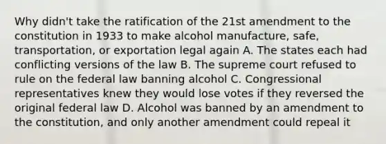 Why didn't take the ratification of the 21st amendment to the constitution in 1933 to make alcohol manufacture, safe, transportation, or exportation legal again A. The states each had conflicting versions of the law B. The supreme court refused to rule on the federal law banning alcohol C. Congressional representatives knew they would lose votes if they reversed the original federal law D. Alcohol was banned by an amendment to the constitution, and only another amendment could repeal it