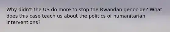Why didn't the US do more to stop the Rwandan genocide? What does this case teach us about the politics of humanitarian interventions?