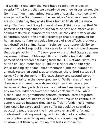 -"If we didn't use animals, we'd have to test new drugs on people." The fact is that we already do test new drugs on people. No matter how many animal tests are undertaken, someone will always be the first human to be tested on.Because animal tests are so unreliable, they make those human trials all the more risky. The Food and Drug Administration (FDA) has noted that 92 percent of all drugs that are shown to be safe and effective in animal tests fail in human trials because they don't work or are dangerous. And of the small percentage that are approved for human use, half are relabeled because of side effects that were not identified in animal tests. -"Science has a responsibility to use animals to keep looking for cures for all the horrible diseases that people suffer from." Every year in the United States , animal experimentation gobbles up billions of dollars (including 40 percent of all research funding from the U.S. National Institutes of Health), and more than 1 trillion is spent on health care. While funding for animal experimentation and the number of animals tested on continues to increase, the United States still ranks 49th in the world in life expectancy and second worst in infant mortality in the developed world. While rates of heart disease and strokes have shown slight declines recently—because of lifestyle factors such as diet and smoking rather than any medical advances—cancer rates continue to rise, while alcohol- and drug-treatment centers, prenatal care programs, community mental health clinics, and trauma units continue to suffer closures because they lack sufficient funds. More human lives could be saved and more suffering could be spared by educating people about the importance of avoiding fat and cholesterol, quitting smoking, reducing alcohol and other drug consumption, exercising regularly, and cleaning up their environment than by all the animal tests in the world.