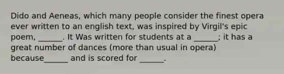Dido and Aeneas, which many people consider the finest opera ever written to an english text, was inspired by Virgil's epic poem, ______. It Was written for students at a ______; it has a great number of dances (more than usual in opera) because______ and is scored for ______.